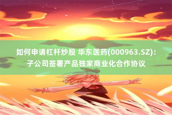 如何申请杠杆炒股 华东医药(000963.SZ)：子公司签署产品独家商业化合作协议
