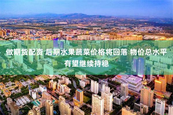 做期货配资 后期水果蔬菜价格将回落 物价总水平有望继续持稳