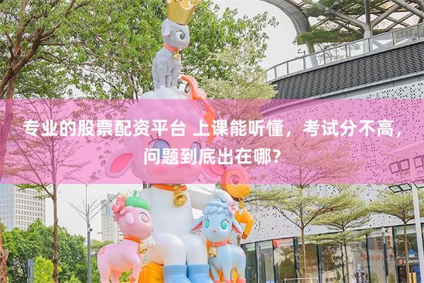 专业的股票配资平台 上课能听懂，考试分不高，问题到底出在哪？