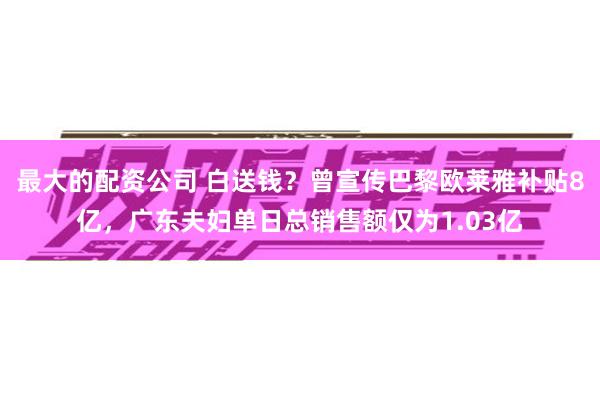 最大的配资公司 白送钱？曾宣传巴黎欧莱雅补贴8亿，广东夫妇单日总销售额仅为1.03亿