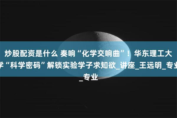 炒股配资是什么 奏响“化学交响曲”！华东理工大学“科学密码”解锁实验学子求知欲_讲座_王远明_专业