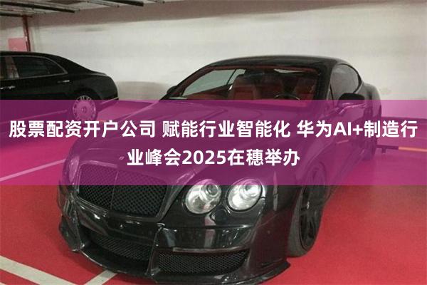 股票配资开户公司 赋能行业智能化 华为AI+制造行业峰会2025在穗举办