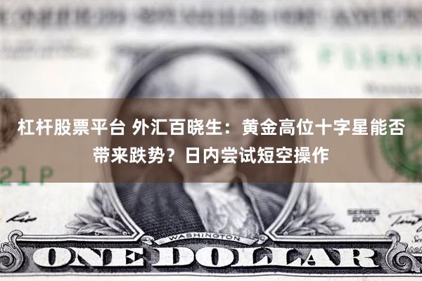 杠杆股票平台 外汇百晓生：黄金高位十字星能否带来跌势？日内尝试短空操作