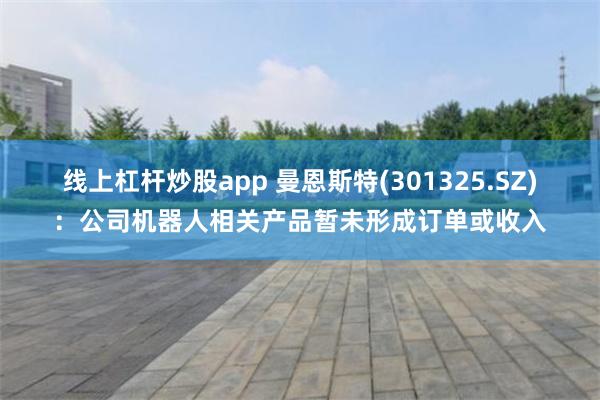 线上杠杆炒股app 曼恩斯特(301325.SZ)：公司机器人相关产品暂未形成订单或收入