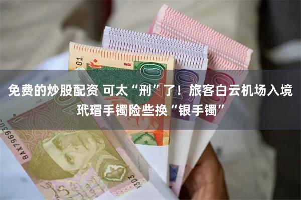 免费的炒股配资 可太“刑”了！旅客白云机场入境玳瑁手镯险些换“银手镯”