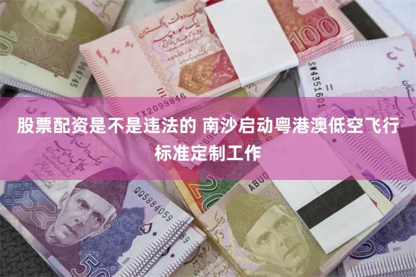 股票配资是不是违法的 南沙启动粤港澳低空飞行标准定制工作