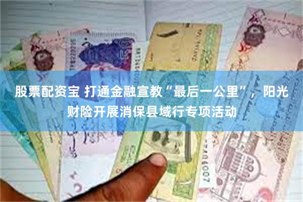 股票配资宝 打通金融宣教“最后一公里”，阳光财险开展消保县域行专项活动