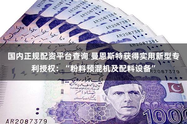 国内正规配资平台查询 曼恩斯特获得实用新型专利授权：“粉料预混机及配料设备”