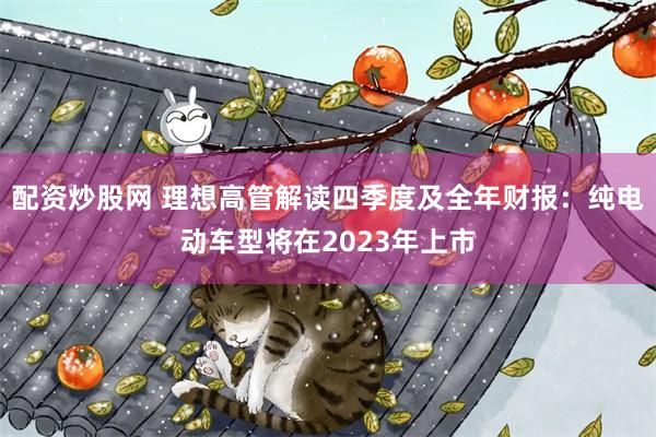 配资炒股网 理想高管解读四季度及全年财报：纯电动车型将在2023年上市