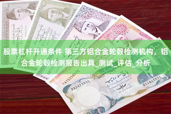 股票杠杆开通条件 第三方铝合金轮毂检测机构，铝合金轮毂检测报告出具_测试_评估_分析