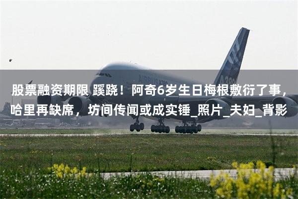 股票融资期限 蹊跷！阿奇6岁生日梅根敷衍了事，哈里再缺席，坊间传闻或成实锤_照片_夫妇_背影