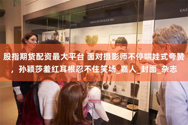 股指期货配资最大平台 面对摄影师不停哄娃式夸赞，孙颖莎羞红耳根忍不住笑场_嘉人_封面_杂志