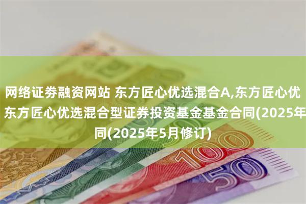 网络证劵融资网站 东方匠心优选混合A,东方匠心优选混合C: 东方匠心优选混合型证券投资基金基金合同(2025年5月修订)