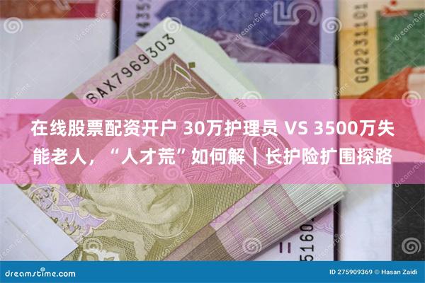 在线股票配资开户 30万护理员 VS 3500万失能老人，“人才荒”如何解｜长护险扩围探路