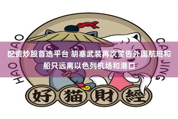配资炒股首选平台 胡塞武装再次警告外国航班和船只远离以色列机场和港口