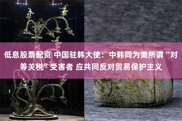 低息股票配资 中国驻韩大使：中韩同为美所谓“对等关税”受害者 应共同反对贸易保护主义