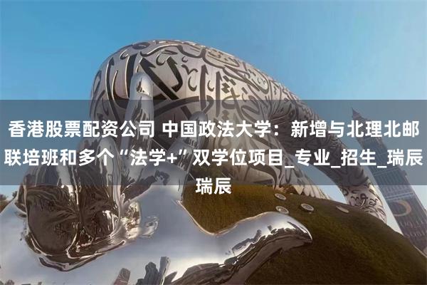 香港股票配资公司 中国政法大学：新增与北理北邮联培班和多个“法学+”双学位项目_专业_招生_瑞辰