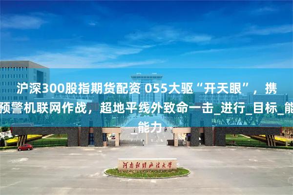 沪深300股指期货配资 055大驱“开天眼”，携手预警机联网作战，超地平线外致命一击_进行_目标_能力