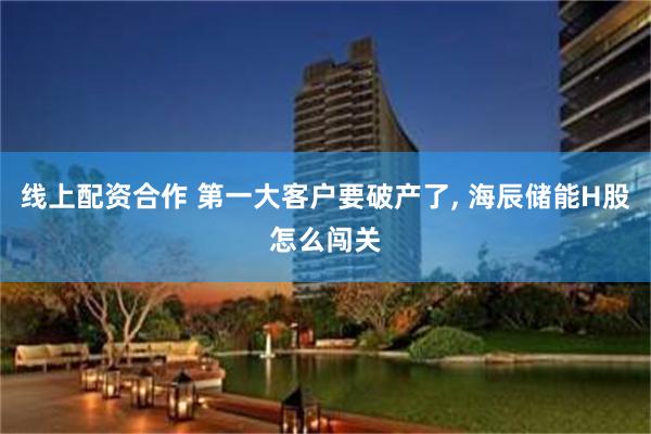 线上配资合作 第一大客户要破产了, 海辰储能H股怎么闯关