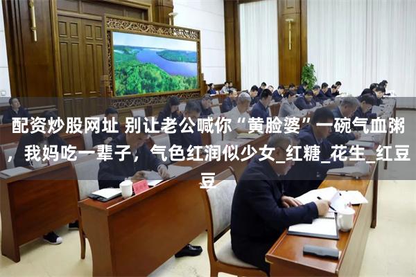 配资炒股网址 别让老公喊你“黄脸婆”一碗气血粥，我妈吃一辈子，气色红润似少女_红糖_花生_红豆
