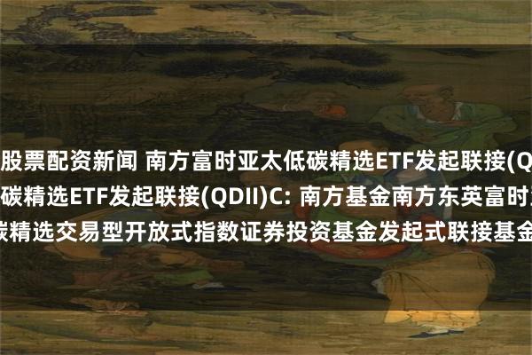 股票配资新闻 南方富时亚太低碳精选ETF发起联接(QDII)A,南方富时亚太低碳精选ETF发起联接(QDII)C: 南方基金南方东英富时亚太低碳精选交易型开放式指数证券投资基金发起式联接基金(QDII)招募说明书(20250611更新)