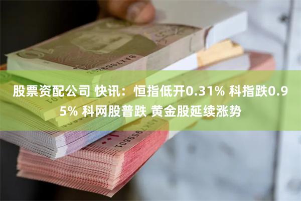 股票资配公司 快讯：恒指低开0.31% 科指跌0.95% 科网股普跌 黄金股延续涨势