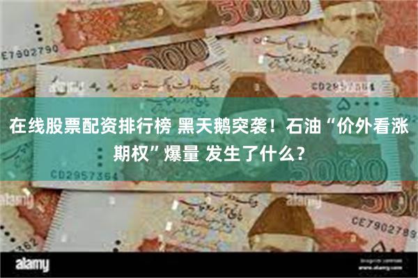 在线股票配资排行榜 黑天鹅突袭！石油“价外看涨期权”爆量 发生了什么？