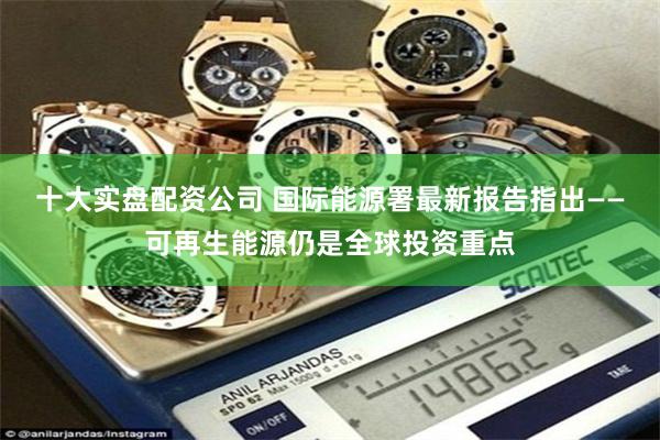 十大实盘配资公司 国际能源署最新报告指出——可再生能源仍是全球投资重点