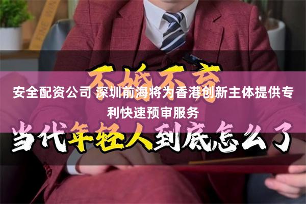 安全配资公司 深圳前海将为香港创新主体提供专利快速预审服务