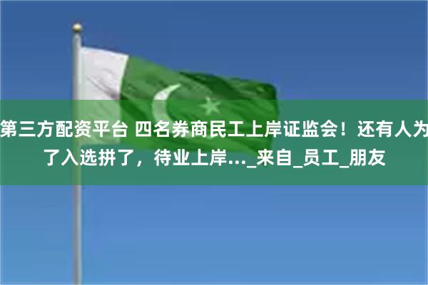 第三方配资平台 四名券商民工上岸证监会！还有人为了入选拼了，待业上岸..._来自_员工_朋友