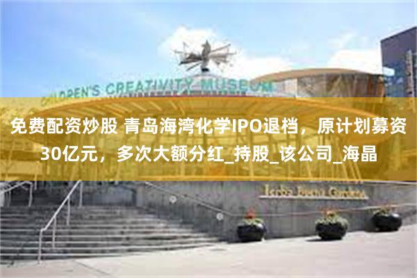 免费配资炒股 青岛海湾化学IPO退档，原计划募资30亿元，多次大额分红_持股_该公司_海晶