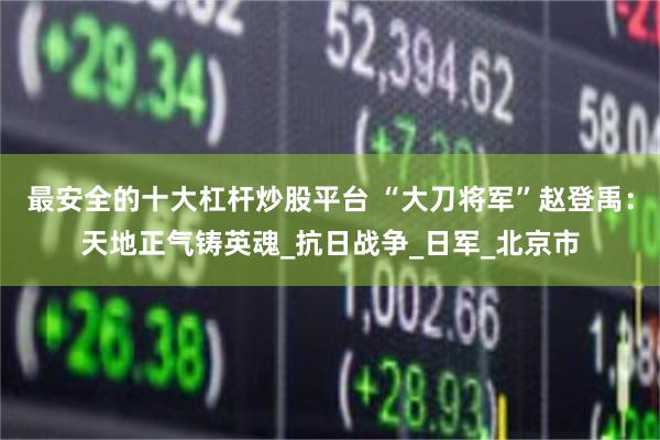 最安全的十大杠杆炒股平台 “大刀将军”赵登禹：天地正气铸英魂_抗日战争_日军_北京市