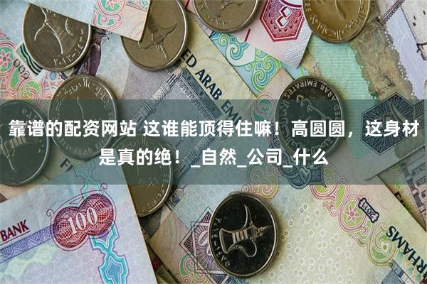 靠谱的配资网站 这谁能顶得住嘛！高圆圆，这身材是真的绝！_自然_公司_什么