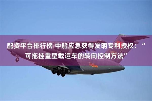 配资平台排行榜 中船应急获得发明专利授权：“可拖挂重型载运车的转向控制方法”
