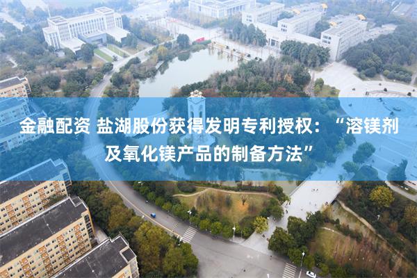 金融配资 盐湖股份获得发明专利授权：“溶镁剂及氧化镁产品的制备方法”
