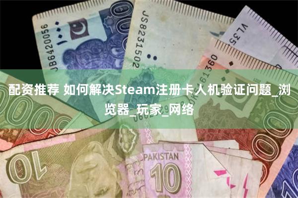 配资推荐 如何解决Steam注册卡人机验证问题_浏览器_玩家_网络
