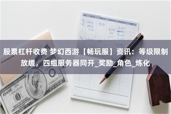 股票杠杆收费 梦幻西游【畅玩服】资讯：等级限制放缓，四组服务器同开_奖励_角色_炼化