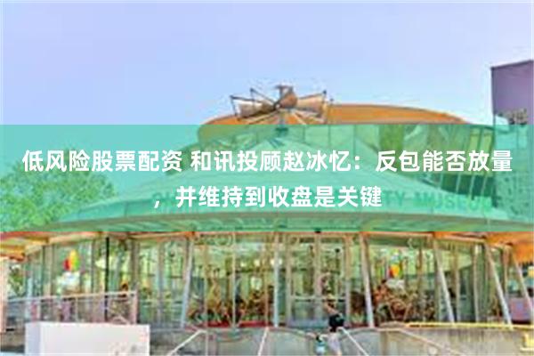 低风险股票配资 和讯投顾赵冰忆：反包能否放量，并维持到收盘是关键