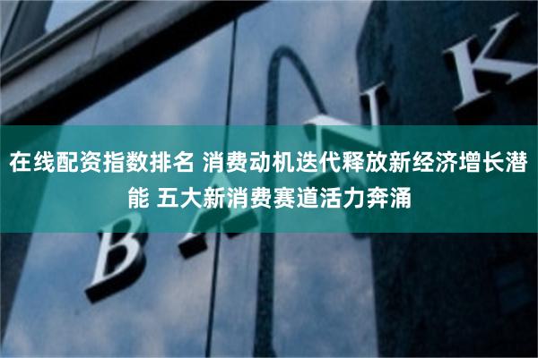 在线配资指数排名 消费动机迭代释放新经济增长潜能 五大新消费赛道活力奔涌