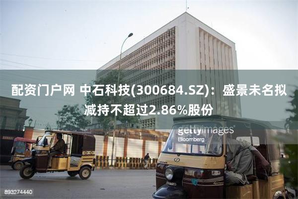 配资门户网 中石科技(300684.SZ)：盛景未名拟减持不超过2.86%股份