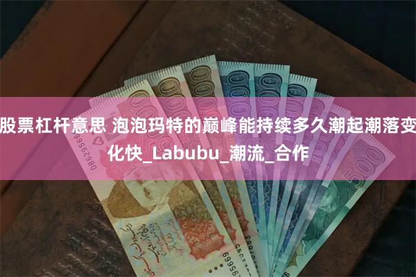 股票杠杆意思 泡泡玛特的巅峰能持续多久潮起潮落变化快_Labubu_潮流_合作