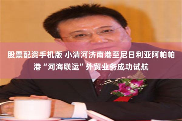 股票配资手机版 小清河济南港至尼日利亚阿帕帕港“河海联运”外贸业务成功试航