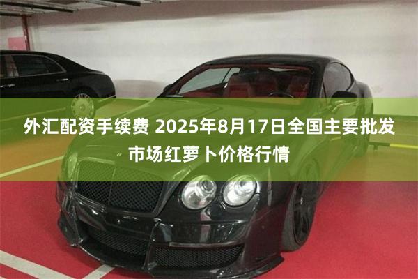 外汇配资手续费 2025年8月17日全国主要批发市场红萝卜价格行情