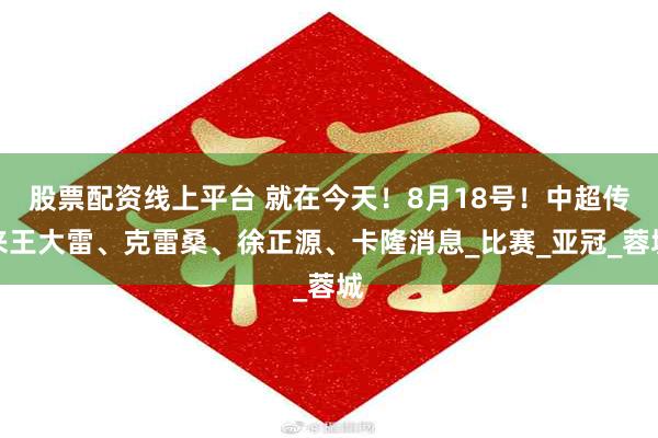 股票配资线上平台 就在今天！8月18号！中超传来王大雷、克雷桑、徐正源、卡隆消息_比赛_亚冠_蓉城