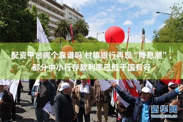 配资平台哪个靠谱吗 村镇银行再现“降息潮”，部分中小行存款利率已低于国有行