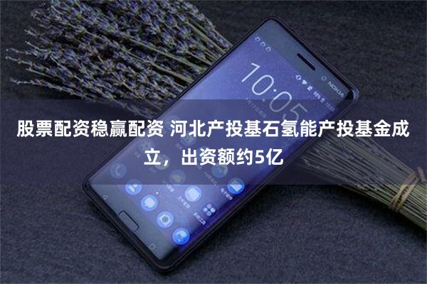 股票配资稳赢配资 河北产投基石氢能产投基金成立，出资额约5亿