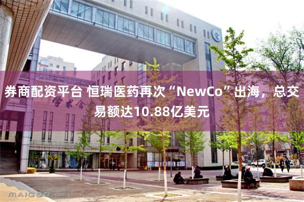 券商配资平台 恒瑞医药再次“NewCo”出海，总交易额达10.88亿美元