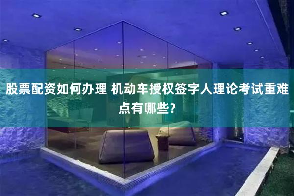 股票配资如何办理 机动车授权签字人理论考试重难点有哪些？