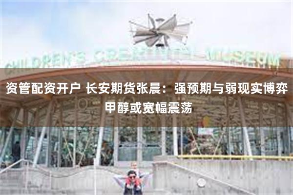 资管配资开户 长安期货张晨：强预期与弱现实博弈 甲醇或宽幅震荡