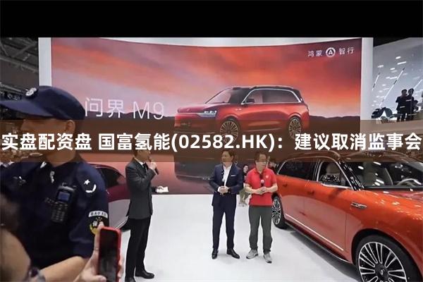 实盘配资盘 国富氢能(02582.HK):建议取消监事会